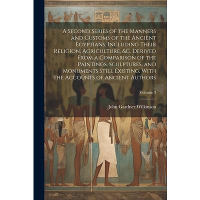 A Second Series of the Manners and Customs of the Ancient Egyptians, Including Their Religion, Agriculture, &c. Derived From a Comparison of the Paintings, Sculptures, and Monuments Still Existing, Wi