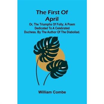 The first of April; or, The triumphs of folly; A poem dedicated to a celebrated duchess. By the author of The Diaboliad.