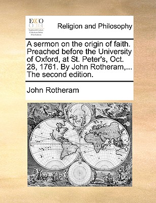 A Sermon on the Origin of Faith. Preached Before the University of Oxford, at St. Peter’s, Oct. 28, 1761. by John Rotheram, ... the Second Edition.