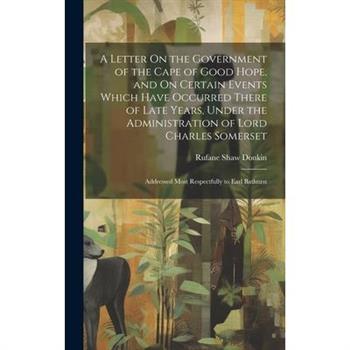 A Letter On the Government of the Cape of Good Hope, and On Certain Events Which Have Occurred There of Late Years, Under the Administration of Lord Charles Somerset