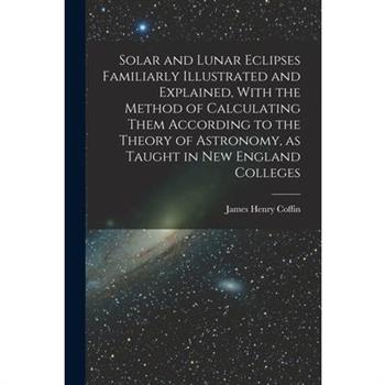 Solar and Lunar Eclipses Familiarly Illustrated and Explained, With the Method of Calculating Them According to the Theory of Astronomy, as Taught in New England Colleges