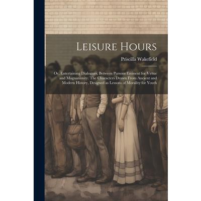 Leisure Hours; or, Entertaining Dialogues, Between Persons Eminent for Virtue and Magnanimity. The Characters Drawn From Ancient and Modern History, Designed as Lessons of Morality for Youth