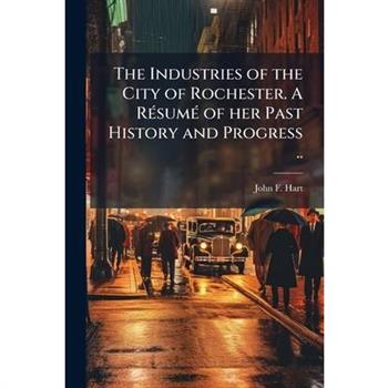 The Industries of the City of Rochester. A R?(c)sum?(c) of her Past History and Progress ..