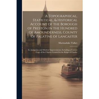 A Topographical, Statistical, & Historical Account of the Borough of Preston in the Hundred of Amounderness, County of Palatine of Lancaster; Its Antiquities and Modern Improvements, Including a Corre