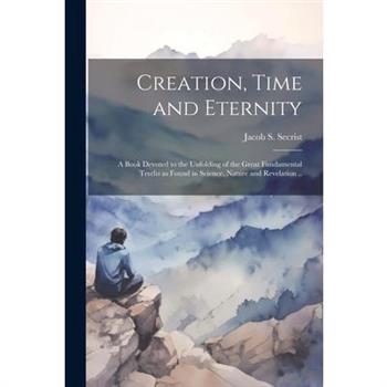 Creation, Time and Eternity; a Book Devoted to the Unfolding of the Great Fundamental Truths as Found in Science, Nature and Revelation ..