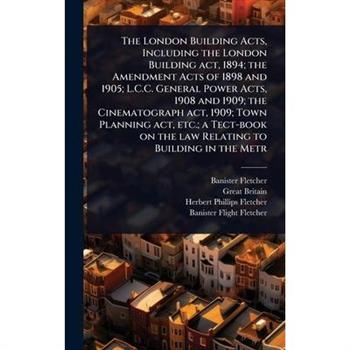 The London Building Acts, Including the London Building act, 1894; the Amendment Acts of 1898 and 1905; L.C.C. General Power Acts, 1908 and 1909; the Cinematograph act, 1909; Town Planning act, etc.;