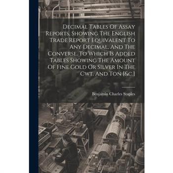 Decimal Tables Of Assay Reports, Showing The English Trade Report Equivalent To Any Decimal, And The Converse. To Which Is Added Tables Showing The Amount Of Fine Gold Or Silver In The Cwt. And Ton [&