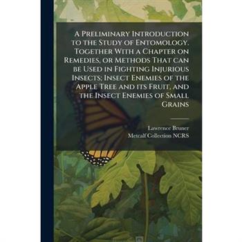 A Preliminary Introduction to the Study of Entomology. Together With a Chapter on Remedies, or Methods That can be Used in Fighting Injurious Insects; Insect Enemies of the Apple Tree and its Fruit, a