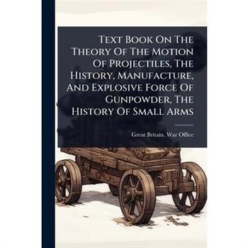 Text Book On The Theory Of The Motion Of Projectiles, The History, Manufacture, And Explosive Force Of Gunpowder, The History Of Small Arms