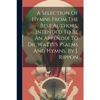 A Selection Of Hymns From The Best Authors, Intended To Be An Appendix To Dr. Watts's Psalms And Hymns, By J. Rippon