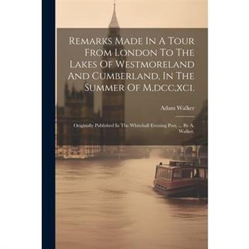 Remarks Made In A Tour From London To The Lakes Of Westmoreland And Cumberland, In The Summer Of M, dcc, xci.