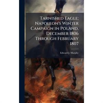 Tarnished Eagle; Napoleon's Winter Campaign in Poland, December 1806 Through February 1807
