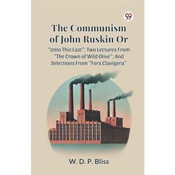 The Communism of John Ruskin or Unto This Last; Two Lectures from the Crown of Wild Olive; And Selections from Fors Clavigera