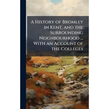A History of Bromley in Kent, and the Surrounding Neighbourhood ... With an Account of the Colleges
