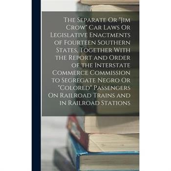 The Separate Or "Jim Crow" Car Laws Or Legislative Enactments of Fourteen Southern States, Together With the Report and Order of the Interstate Commerce Commission to Segregate Negro Or "Colored" Pass