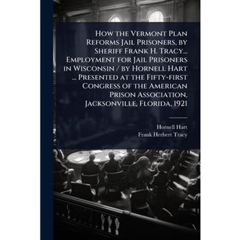 How the Vermont Plan Reforms Jail Prisoners, by Sheriff Frank H. Tracy... Employment for Jail Prisoners in Wisconsin / by Hornell Hart ... Presented at the Fifty-first Congress of the American Prison