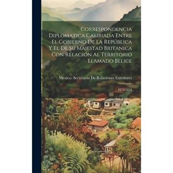 Correspondencia Diplomatica Cambiada Entre El Gobierno De La Rep繳blica Y El De Su Majestad Britanica Con Relaci籀n Al Territorio Llamado Belice
