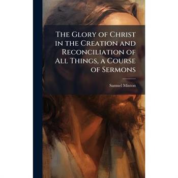 The Glory of Christ in the Creation and Reconciliation of All Things, a Course of Sermons