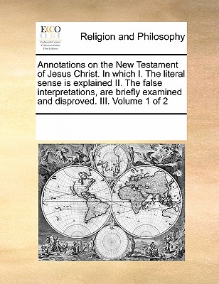 Annotations on the New Testament of Jesus Christ. in Which I. the Literal Sense Is Explained II. the False Interpretations, Are Briefly Examined and Disproved. III. Volume 1 of 2