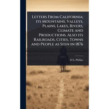 Letters From California; its Mountains, Valleys, Plains, Lakes, Rivers, Climate and Productions. Also its Railroads, Cities, Towns and People as Seen in 1876