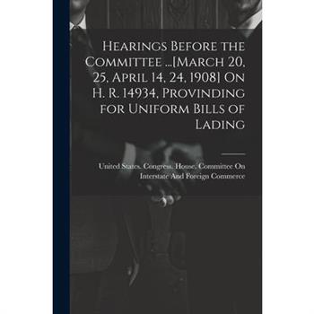 Hearings Before the Committee ...[March 20, 25, April 14, 24, 1908] On H. R. 14934, Provinding for Uniform Bills of Lading