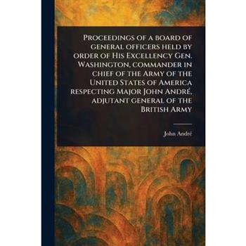 Proceedings of a Board of General Officers Held by Order of His Excellency Gen. Washington, Commander in Chief of the Army of the United States of America Respecting Major John Andr矇, Adjutant General