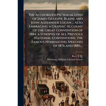 The Authorized Pictorial Lives of James Gillespie Blaine and John Alexander Logan ... Also Embracing a Graphic Account of the Great Convention of 1884, a Synopsis of All Previous National Conventions,