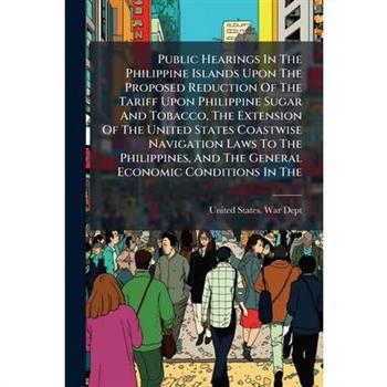 Public Hearings In The Philippine Islands Upon The Proposed Reduction Of The Tariff Upon Philippine Sugar And Tobacco, The Extension Of The United States Coastwise Navigation Laws To The Philippines,