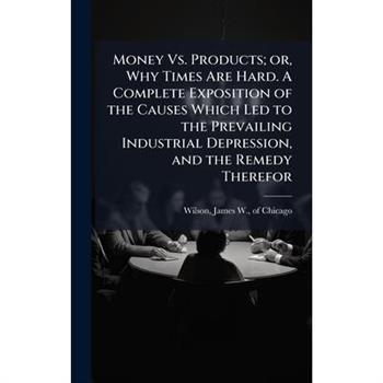 Money Vs. Products; or, Why Times Are Hard. A Complete Exposition of the Causes Which Led to the Prevailing Industrial Depression, and the Remedy Therefor