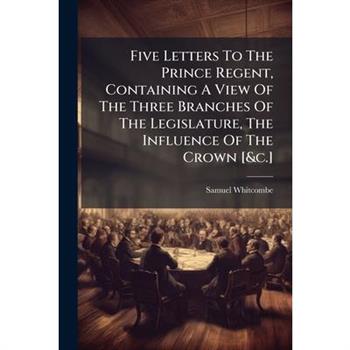 Five Letters To The Prince Regent, Containing A View Of The Three Branches Of The Legislature, The Influence Of The Crown [&c.]