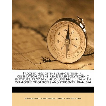 Proceedings of the Semi-Centennial Celebration of the Rensselaer Polytechnic Institute, Troy, N.Y., Held June 14-18, 1874 with Catalogue of Officers and Students, 1824-1874