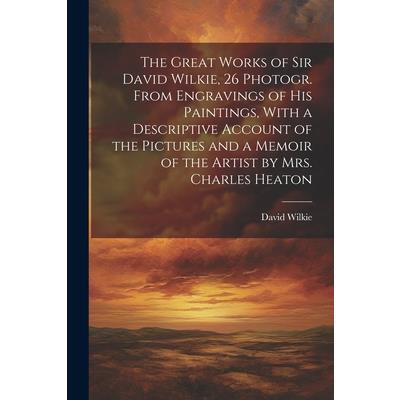 The Great Works of Sir David Wilkie, 26 Photogr. From Engravings of His Paintings, With a Descriptive Account of the Pictures and a Memoir of the Artist by Mrs. Charles Heaton