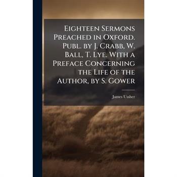 Eighteen Sermons Preached in Oxford. Publ. by J. Crabb, W. Ball, T. Lye. With a Preface Concerning the Life of the Author, by S. Gower