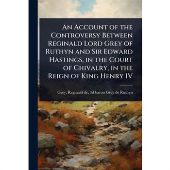 An Account of the Controversy Between Reginald Lord Grey of Ruthyn and Sir Edward Hastings, in the Court of Chivalry, in the Reign of King Henry IV