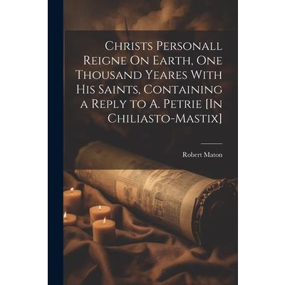 Christs Personall Reigne On Earth, One Thousand Yeares With His Saints, Containing a Reply to A. Petrie [In Chiliasto-Mastix]