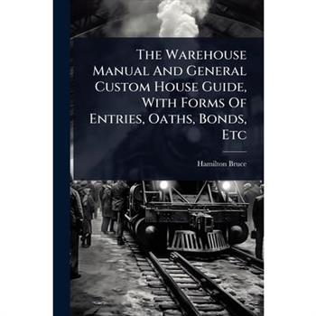 The Warehouse Manual And General Custom House Guide, With Forms Of Entries, Oaths, Bonds, Etc