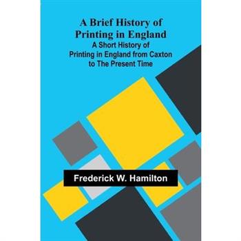 A Brief History Of Printing In England; A Short History Of Printing In England From Caxton To The Present Time