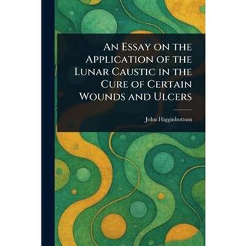 An Essay on the Application of the Lunar Caustic in the Cure of Certain Wounds and Ulcers