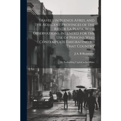 Travels in Buenos Ayres, and the Adjacent Provinces of the Rio de la Plata. With Observations, Intended for the use of Persons who Contemplate Emigrating to That Country; or, Embarking Capital in its