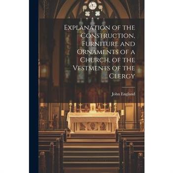 Explanation of the Construction, Furniture and Ornaments of a Church, of the Vestments of the Clergy
