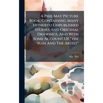 A Phil May Picture Book; Containing Many Hitherto Unpublished Studies And Original Drawings, And With Some Account Of "the Man And The Artist"
