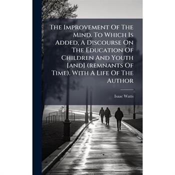 The Improvement Of The Mind. To Which Is Added, A Discourse On The Education Of Children And Youth [and] (remnants Of Time). With A Life Of The Author