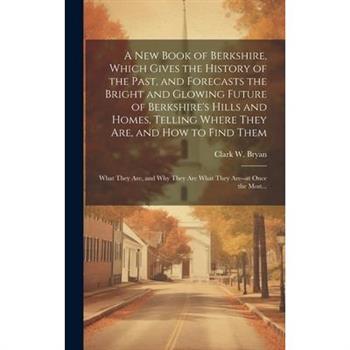 A New Book of Berkshire, Which Gives the History of the Past, and Forecasts the Bright and Glowing Future of Berkshire's Hills and Homes, Telling Where They Are, and How to Find Them; What They Are, a