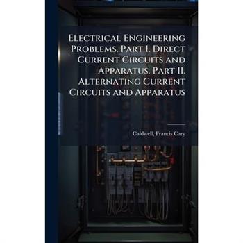 Electrical Engineering Problems. Part I. Direct Current Circuits and Apparatus. Part II. Alternating Current Circuits and Apparatus