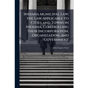 Indiana Municipal Law; the Law Applicable to Cities and Towns in Indiana; Controlling Their Incorporation, Organization, and Government