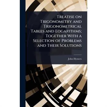 Treatise on Trigonometry and Trigonometrical Tables and Logarithms; Together With a Selection of Problems and Their Solutions