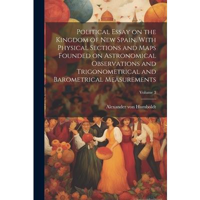 Political Essay on the Kingdom of New Spain. With Physical Sections and Maps Founded on Astronomical Observations and Trigonometrical and Barometrical Measurements; Volume 3