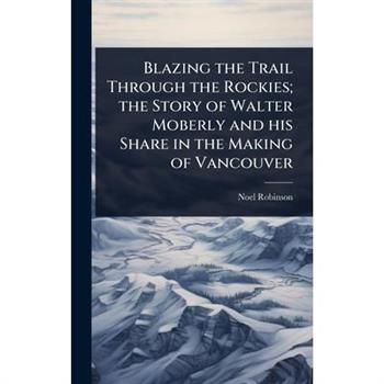 Blazing the Trail Through the Rockies; the Story of Walter Moberly and his Share in the Making of Vancouver