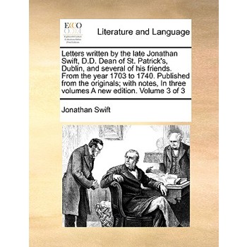 Letters Written by the Late Jonathan Swift, D.D. Dean of St. Patrick’s, Dublin, and Several of His Friends. from the Year 1703 to 1740. Published from the Originals; With Notes, in Three Volumes a New