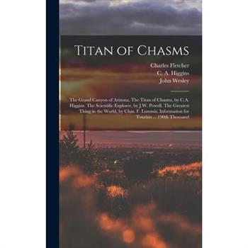 Titan of Chasms; the Grand Canyon of Arizona. The Titan of Chasms, by C.A. Higgins. The Scientific Explorer, by J.W. Powell. The Greatest Thing in the World, by Chas. F. Lummis. Information for Touris